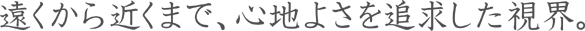 遠くから近くまで、心地よさを追求した視界。